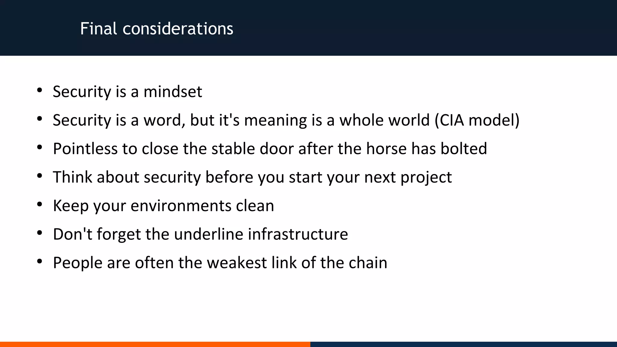 Final considerations
●
Security is a mindset
●
Security is a word, but it's meaning is a whole world (CIA model)
●
Pointless to close the stable door after the horse has bolted
●
Think about security before you start your next project
●
Keep your environments clean
●
Don't forget the underline infrastructure
●
People are often the weakest link of the chain
 