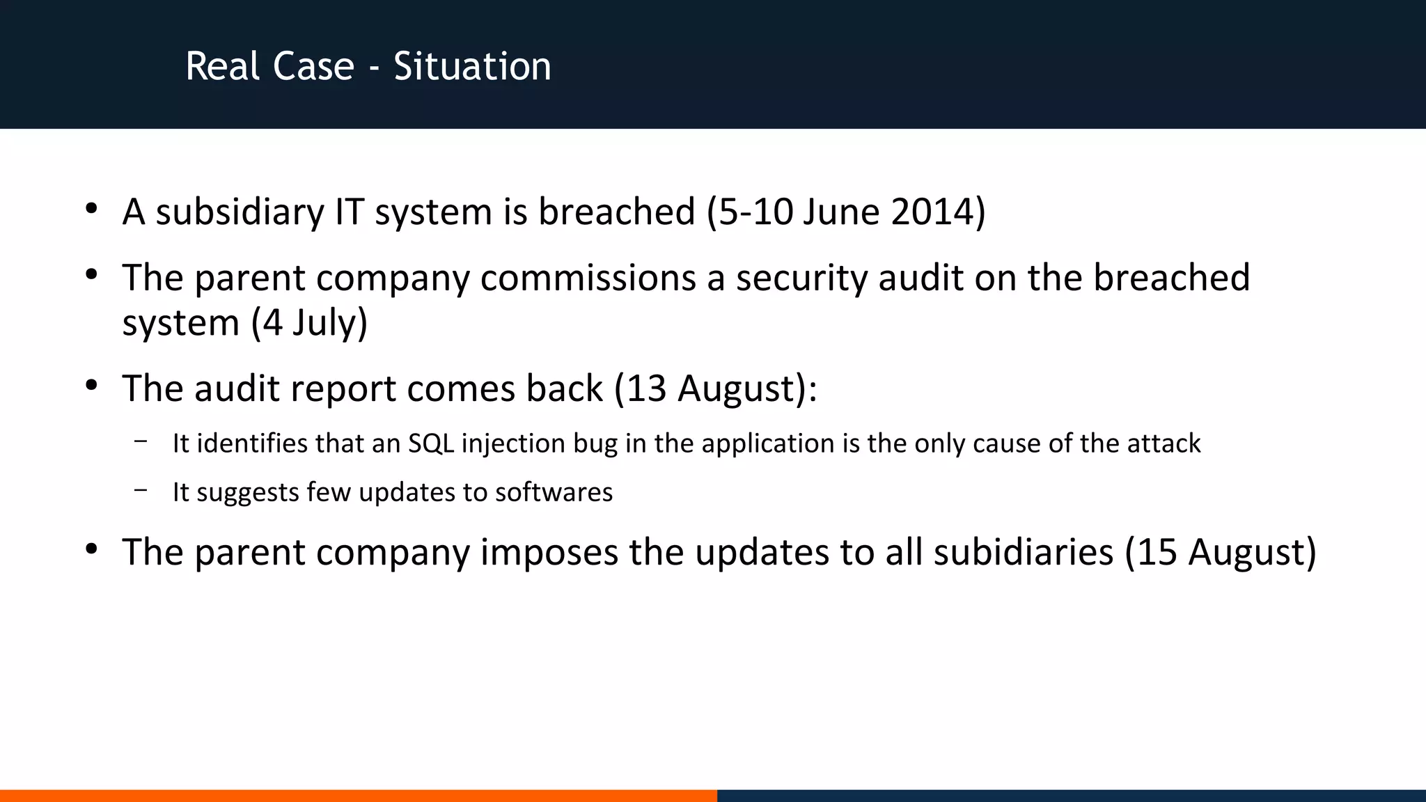 Real Case - Situation
●
A subsidiary IT system is breached (5-10 June 2014)
●
The parent company commissions a security audit on the breached
system (4 July)
●
The audit report comes back (13 August):
– It identifies that an SQL injection bug in the application is the only cause of the attack
– It suggests few updates to softwares
●
The parent company imposes the updates to all subidiaries (15 August)
 