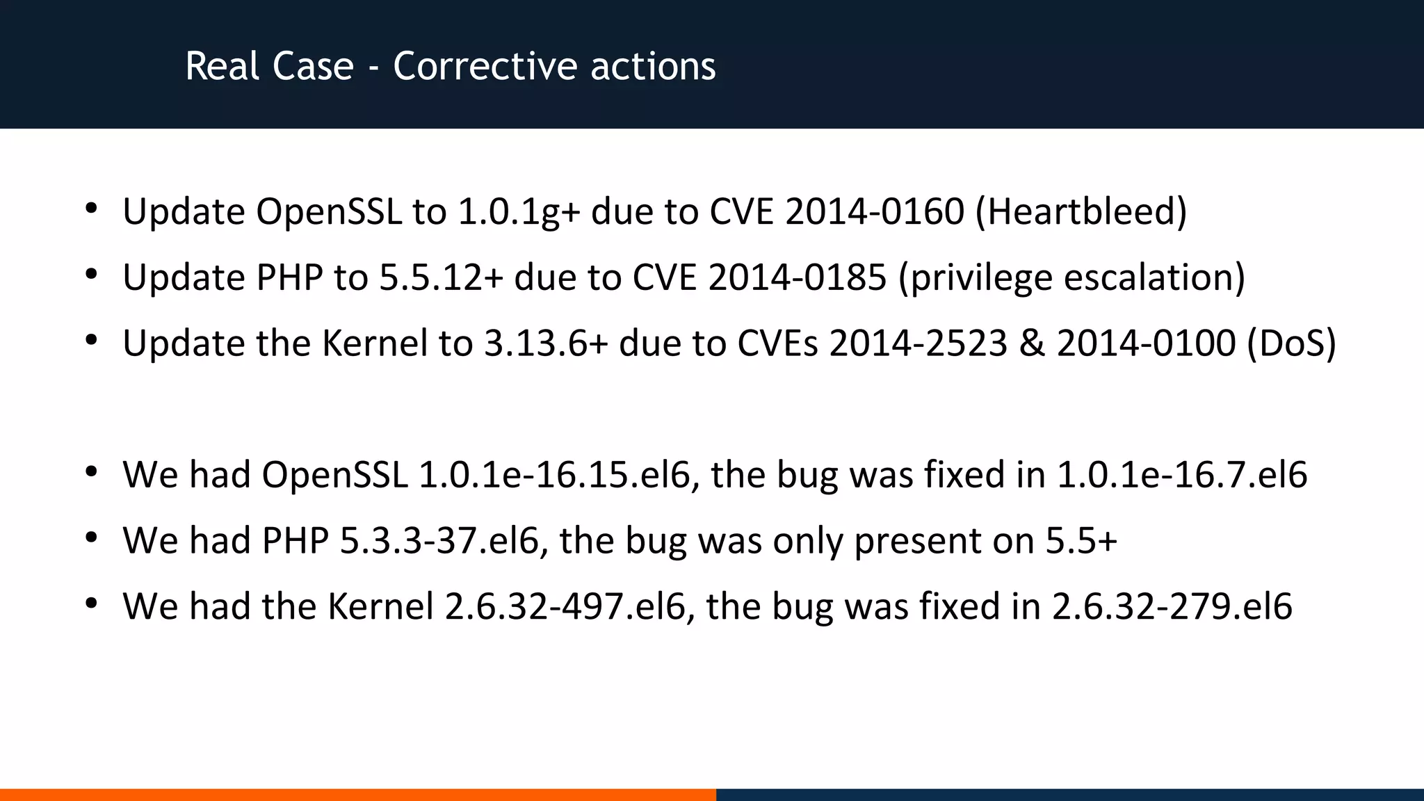 Real Case - Corrective actions
●
Update OpenSSL to 1.0.1g+ due to CVE 2014-0160 (Heartbleed)
●
Update PHP to 5.5.12+ due to CVE 2014-0185 (privilege escalation)
●
Update the Kernel to 3.13.6+ due to CVEs 2014-2523 & 2014-0100 (DoS)
●
We had OpenSSL 1.0.1e-16.15.el6, the bug was fixed in 1.0.1e-16.7.el6
●
We had PHP 5.3.3-37.el6, the bug was only present on 5.5+
●
We had the Kernel 2.6.32-497.el6, the bug was fixed in 2.6.32-279.el6
 