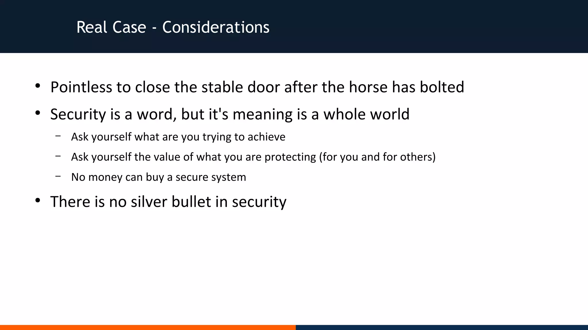 Real Case - Considerations
●
Pointless to close the stable door after the horse has bolted
●
Security is a word, but it's meaning is a whole world
– Ask yourself what are you trying to achieve
– Ask yourself the value of what you are protecting (for you and for others)
– No money can buy a secure system
●
There is no silver bullet in security
 