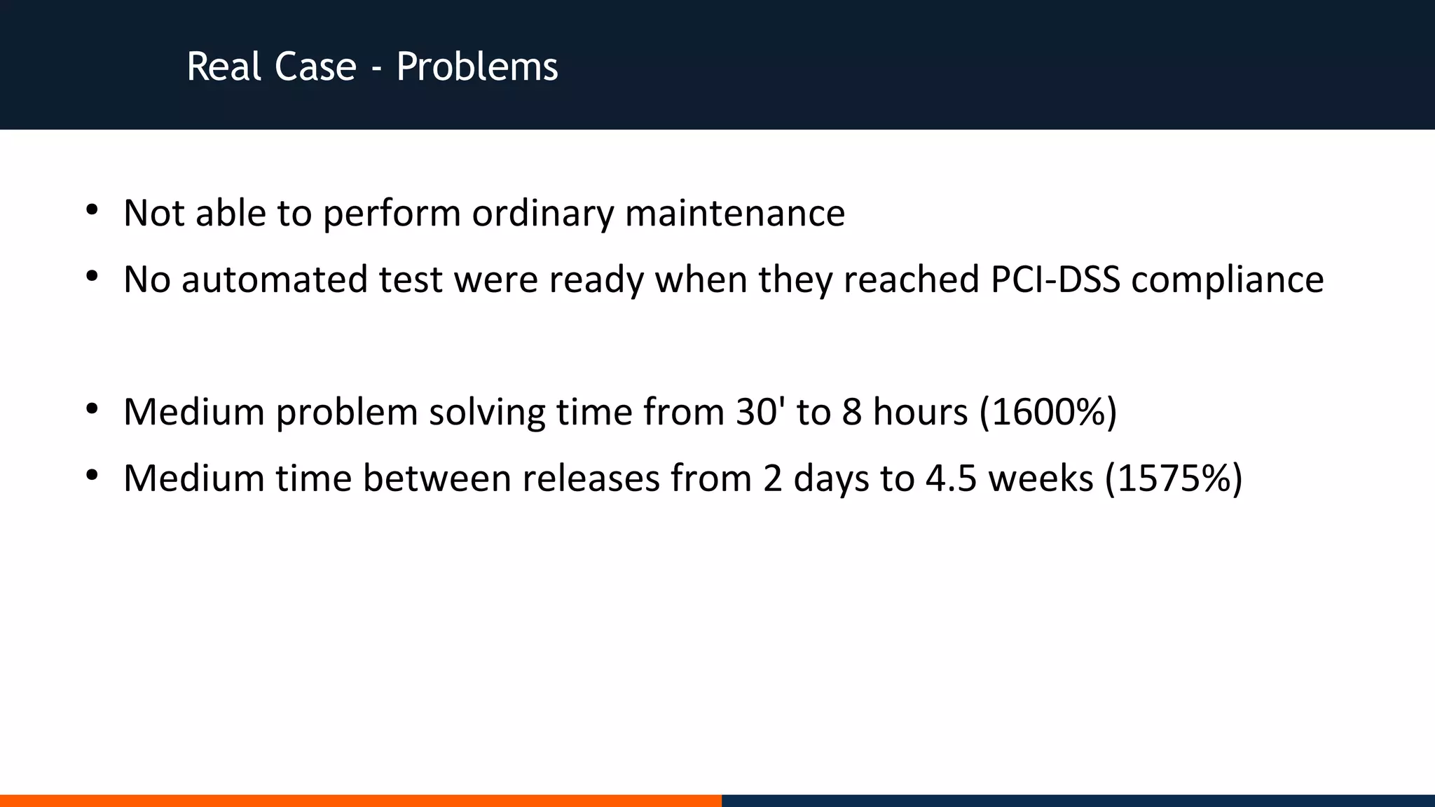 Real Case - Problems
●
Not able to perform ordinary maintenance
●
No automated test were ready when they reached PCI-DSS compliance
●
Medium problem solving time from 30' to 8 hours (1600%)
●
Medium time between releases from 2 days to 4.5 weeks (1575%)
 