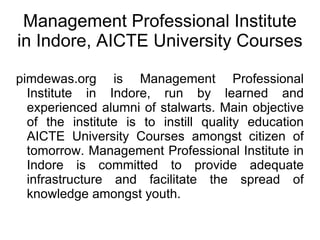 Management Professional Institute in Indore, AICTE University Courses  pimdewas.org is Management Professional Institute in Indore, run by learned and experienced alumni of stalwarts. Main objective of the institute is to instill quality education AICTE University Courses amongst citizen of tomorrow. Management Professional Institute in Indore is committed to provide adequate infrastructure and facilitate the spread of knowledge amongst youth. 