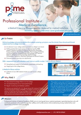 Professional Institute of
                               Medical Excellence,
         a Medical E-learning Solutions provider designed for medical institutions
                            delivering medical graduation /post graduation education.
                                                                                                              www.pimeonline.com


   Our Products
Online knowledge and practice platform for students covering curriculum wise Pre-clinical, Para-clinical and Clinical
subjects built as a college micro-site.

      An extension to your college website promoted as college's own brand.
      Grilling practise tests to gain grasp on individual specific MBBS
      subjects. Modules available for Anatomy, Biochemistry, Physiology,
      Forensic Medicine, Microbiology, Pathology, Pharmacology, Preventive
      and Social Medicine, Anaesthesiology, Dermatology, ENT, General
      Medicine, Obstetrics and Gynaecology, Ophthalmology,
      Orthopaedics, Paediatrics, Psychiatry, Radiology and General Surgery.
      Enhances student's learning curve significantly.

200+ assessment and self evaluation mock tests on world's number 1 MCQ software (Qedoc).

      Strong Back-end support to the faculty for assessments and teaching.
      Integral part of the college library.

A Medical e-library solution.
      Collection of over 500 medical e-books as a part of your college
      library.


   Why PIME ?

      Personalized Knowledge Platform for the College.                            “The product is very much worth the cost and our
      Unmatched Expertise of our hand picked faculty.                             time”. We love the fact that our students can revise
                                                                                  their curriculum at their own pace, anywhere, any
      Regular monitoring and database updation.                                   time with zero distractions and immediate results. This
   The venture was started by Dr. S. K. Bansal along with a group of doctors      is what our students exactly require as a self study
   from Post Graduate Institute of PGIMER, Chandigarh primarily driven by his     practise. We would strongly recommend this product
   passion of teaching and sharing knowledge amongst peers. We have come a        to anyone delivering medical education for the
   long way partnering in the medical learning process, helping doctors achieve   interest of public at large.”
   their personal and professional goals across India.
                                                                                                         Medical College Dean, India


   Mission:
   Professional Institute of Medical Excellence (PIME) aims to train/guide future medical graduates/ specialists/teachers who will
   contribute positively to the world through their selfless and humble actions while emphasising strong medical ethics and
   appreciation of human worth and dignity.




                                                             info@pimeonline.com | (91) 98720 09069
 