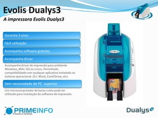 Evolis Dualys3
A impressora Evolis Dualys3

Garantia 3 anos

Fácil utilização

Acompanha software gratuito

Acompanha driver
Acompanha driver de impressão para ambiente
Windows, MAC-OS ou Linux. Permitindo
compatibilidade com qualquer aplicativo instalado no
sistema operacional. (Ex: Word, Corel Draw, etc)

Sem necessidade de PC superior
Um microcomputador de baixo custo pode ser
utilizado para instalação do software de impressão.
 