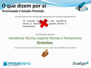 O que dizem por aí
Terceirização X Solução Primeinfo
          As prestadoras de serviço de impressão de crachás argumentam:
                  “A empresa terá custos com assistência
                  técnica e necessitará de suporte técnico e
                  treinamento”


                                 A Primeinfo oferece:
     Assistência Técnica, Suporte Técnico e Treinamento
                         Gratuitos.
         Enquanto a empresa contratante comprar suprimentos (Ribbons e Cartões).
 