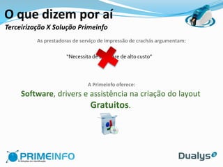 O que dizem por aí
Terceirização X Solução Primeinfo
          As prestadoras de serviço de impressão de crachás argumentam:

                      “Necessita de software de alto custo”




                               A Primeinfo oferece:
     Software, drivers e assistência na criação do layout
                         Gratuitos.
 