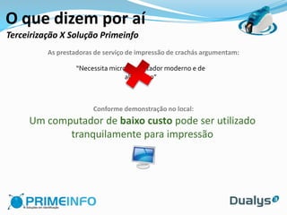 O que dizem por aí
Terceirização X Solução Primeinfo
          As prestadoras de serviço de impressão de crachás argumentam:

                   “Necessita microcomputador moderno e de
                                   alto custo”



                        Conforme demonstração no local:
     Um computador de baixo custo pode ser utilizado
            tranquilamente para impressão
 
