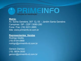 Matriz:
Av. Santa Genebra, 307 Cj. 03 - Jardim Santa Genebra
Campinas / SP - CEP 13080-280
Fone / Fax: (19) 3231-3885
Site: www.primeinfo-id.com.br

Representantes Vendas
Rodrigo Giolito
(19) 8154-0868
rodrigo@primeinfo-id.com.br

Gerson Damico
(19) 8834-3930
gerson@primeinfo-id.com.br
 