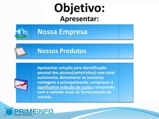 Objetivo:
            Apresentar:
Nossa Empresa

Nossos Produtos

Apresentar solução para identificação
pessoal dos alunos(carteirinhas) com total
autonomia, demonstrar as inúmeras
vantagens e principalmente: comprovar a
significativa redução de custos comparado
com o método atual de fornecimento de
crachás.
 
