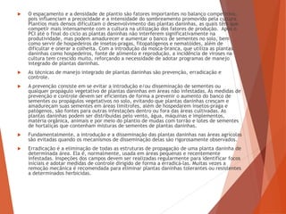  O espaçamento e a densidade de plantio são fatores importantes no balanço competitivo,
pois influenciam a precocidade e a intensidade do sombreamento promovido pela cultura.
Plantios mais densos dificultam o desenvolvimento das plantas daninhas, as quais têm que
competir mais intensamente com a cultura na utilização dos fatores de produção. Após o
PCI até o final do ciclo as plantas daninhas não interferem significativamente na
produtividade, mas podem amadurecer e aumentar o banco de sementes no solo, bem
como servir de hospedeiros de insetos-pragas, fitopatógenos e nematóides, além de
dificultar e onerar a colheita. Com a introdução da mosca-branca, que utiliza as plantas
daninhas como hospedeiros, fonte de alimento e reprodução, a incidência de viroses na
cultura tem crescido muito, reforçando a necessidade de adotar programas de manejo
integrado de plantas daninhas.
 As técnicas de manejo integrado de plantas daninhas são prevenção, erradicação e
controle.
 A prevenção consiste em se evitar a introdução e/ou disseminação de sementes ou
qualquer propágulo vegetativo de plantas daninhas em áreas não infestadas. As medidas de
prevenção e controle devem ser eficientes de forma a prevenir o aumento do banco de
sementes ou propágulos vegetativos no solo, evitando que plantas daninhas cresçam e
amadureçam suas sementes em áreas limítrofes, além de hospedarem insetos-praga e
patógenos, são fontes para outras infestações dentro ou fora das áreas cultivadas. As
plantas daninhas podem ser distribuídas pelo vento, água, máquinas e implementos,
matéria orgânica, animais e por meio do plantio de mudas com torrão e lotes de sementes
de hortaliças que contenham misturas de sementes de plantas daninhas.
 Fundamentalmente, a introdução e a disseminação das plantas daninhas nas áreas agrícolas
são evitadas quando os mecanismos de disseminação delas são rigorosamente observados.
 Erradicação é a eliminação de todas as estruturas de propagação de uma planta daninha de
determinada área. Ela é, normalmente, usada em áreas pequenas e recentemente
infestadas. Inspeções dos campos devem ser realizadas regularmente para identificar focos
iniciais e adotar medidas de controle dirigido de forma a erradicá-las. Muitas vezes a
remoção mecânica é recomendada para eliminar plantas daninhas tolerantes ou resistentes
a determinados herbicidas.
 
