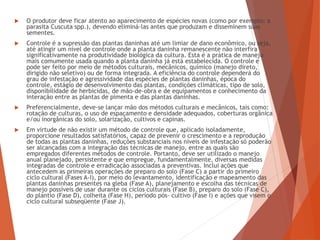  O produtor deve ficar atento ao aparecimento de espécies novas (como por exemplo: a
parasita Cuscuta spp.), devendo eliminá-las antes que produzam e disseminem suas
sementes.
 Controle é a supressão das plantas daninhas até um limiar de dano econômico, ou seja,
até atingir um nível de controle onde a planta daninha remanescente não interfira
significativamente na produtividade biológica da cultura. Esta é a prática de manejo
mais comumente usada quando a planta daninha já está estabelecida. O controle e
pode ser feito por meio de métodos culturais, mecânicos, químico (manejo direto,
dirigido não seletivo) ou de forma integrada. A eficiência do controle dependerá do
grau de infestação e agressividade das espécies de plantas daninhas, época do
controle, estágio de desenvolvimento das plantas, condições climáticas, tipo de solo,
disponibilidade de herbicidas, de mão-de-obra e de equipamentos e conhecimento da
interação entre as plantas de pimenta e das plantas daninhas.
 Preferencialmente, deve-se lançar mão dos métodos culturais e mecânicos, tais como:
rotação de culturas, o uso de espaçamento e densidade adequados, coberturas orgânica
e/ou inorgânicas do solo, solarização, cultivos e capinas.
 Em virtude de não existir um método de controle que, aplicado isoladamente,
proporcione resultados satisfatórios, capaz de prevenir o crescimento e a reprodução
de todas as plantas daninhas, reduções substanciais nos níveis de infestação só poderão
ser alcançadas com a integração das técnicas de manejo, entre as quais são
empregados diferentes métodos de controle. Portanto, deve ser utilizado o manejo
anual planejado, persistente e que empregue, fundamentalmente, diversas medidas
integradas de controle e erradicação associadas a preventivas. Inclui ações que
antecedem as primeiras operações de preparo do solo (Fase C) a partir do primeiro
ciclo cultural (Fases A-I), por meio do levantamento, identificação e mapeamento das
plantas daninhas presentes na gleba (Fase A), planejamento e escolha das técnicas de
manejo possíveis de usar durante os ciclos culturais (Fase B), preparo do solo (Fase C),
do plantio (Fase D), colheita (Fase H), período pós- cultivo (Fase I) e ações que visem o
ciclo cultural subseqüente (Fase J).
 