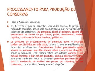 PROCESSAMENTO PARA PRODUÇÃO DE
CONSERVAS
 Usos e Modos de Consumo:
 Os diferentes tipos de pimentas têm várias formas de preparo e
modos de consumo, sendo uma das hortaliças mais versáteis para a
indústria de alimentos. As pimentas doces e picantes podem ser
processadas na forma de pó, flocos, picles, escabeches, molhos
líquidos, conservas de frutos inteiros, geléias etc.
 Os produtos do processamento de pimentas doces e picantes
podem ser divididos em três tipos, de acordo com sua utilização na
indústria de alimentos: flavorizantes: frutos processados ainda
verdes ou maduros, que dão apenas sabor e aroma ao alimento,
sendo a coloração uma característica secundária; corantes: sua
função principal é dar cor aos produtos, como a páprica vermelha,
que pode ainda ser suave ou picante; pimentas picantes: usadas
para a confecção de molhos em pastas (ou líquidos) ou em
conservas, como os tipos ‘Malagueta’ e ‘Jalapeño’.
 