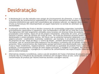 Desidratação

 A desidratação é um dos métodos mais antigos de processamento de alimentos, e tem como vantagem
a conservação de características organolépticas e dos valores energéticos dos produtos. Com a
crescente preferência por parte dos consumidores por produtos naturais, os vegetais desidratados
(frutos ou hortaliças) têm desempenhado um papel importante no sentido de satisfazer estas
necessidades.
 A coloração vermelha dos frutos é devida a presença de carotenóides oxigenados (xantofilas),
principalmente capsorubina e capsantina, que correspondem a 65-80% da cor total dos frutos maduros.
Tais pigmentos têm sido largamente utilizados como corantes em diversas linhas de produtos
processados como molhos, sopas em pó de preparo instantâneo, embutidos de carne, principalmente
salsicha e salame, além de corante em ração de aves. Os frutos de pimentas picantes podem ser
desidratados e comercializados inteiros, em flocos com as sementes (pimenta calabresa) e em pó
(páprica picante - condimento). A pimenta ‘calabresa’, por exemplo, é um produto do processamento
de pimentas do tipo ‘Dedo-de-Moça’ e ‘Chifre-de-Veado’, também denominadas de pimentas
vermelhas, que se caracterizam pela espessura fina da polpa e a presença de um grande número de
sementes. Estas características são importantes porque permitem uma desidratação mais rápida dos
frutos e maior rendimento, respectivamente, interferindo na qualidade do produto final e custo de
produção. O processamento consiste de duas etapas principais: a moagem e a secagem. Nas pimentas
desidratadas, a coloração, a pungência e a ausência de contaminantes são especificações importantes
para a comercialização.
 Alternativas simples e econômicas, como o uso de secadores de frutas e hortaliças de pequeno porte
evitarão não só a influência de oscilações climáticas (em secagem feitas ao sol), como também a
contaminação do produto por fatores externos durante a secagem natural.
 
