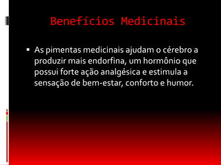 Benefícios Medicinais
 As pimentas medicinais ajudam o cérebro a
produzir mais endorfina, um hormônio que
possui forte ação analgésica e estimula a
sensação de bem-estar, conforto e humor.
 