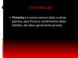 Introdução
 Pimenta é o nome comum dado a várias
plantas, seus frutos e condimentos deles
obtidos, de sabor geralmente picante.
 