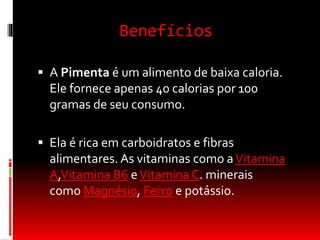 Benefícios
 A Pimenta é um alimento de baixa caloria.
Ele fornece apenas 40 calorias por 100
gramas de seu consumo.
 Ela é rica em carboidratos e fibras
alimentares. As vitaminas como aVitamina
A,Vitamina B6 eVitamina C. minerais
como Magnésio, Ferro e potássio.
 