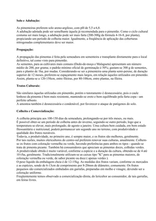 Solo e Adubação:

As pimenteiras preferem solo areno-argiloso, com pH de 5,5 a 6,8.
A adubação adotada pode ser semelhante àquela já recomendada para o pimentão. Como o ciclo cultural
costuma ser mais longo, a adubação pode ser mais farta (200-300g da fórmula 4-16-8, por planta),
propiciando um período de colheita maior. Igualmente, a freqüência de aplicação das coberturas
nitrogenadas complementares deve ser maior.

Propagação:

A propagação das pimentas é feita pela semeadura em sementeira e transplante diretamente para o local
definitivo, tal como visto para pimentão.
As sementes, para as cultivares mais comuns (Dedo-de-moça e Malagueta) apresentam um número
médio de 200, por grama; o padrão mínimo oficial de germinação é 50%; gastam-se 300 g de sementes,
para o plantio de 1ha, por mudas. Considerando-se ser a pimenteira uma planta semi-perene, de duração
superior de 12 meses, preferem-se espaçamento mais largos, em relação àqueles utilizados em pimentão.
Assim, planta-se a 120-150cm, entre fileiras, por 80-100cm, entre plantas, na fileira.

Tratos Culturais:

São similares àquelas utilizadas em pimentão, porém o tutoramento é desnecessário, pois o caule
lenhoso da pimenta é bem mais resistente, mantendo-se ereto e bem equilibrado pela farta copa - um
perfeito arbusto.
A amontoa também é desnecessária e condenável, por favorecer o ataque de patógenos do solo.

Colheita e Comercialização:

A colheita principia aos 100-150 dias da semeadura, prolongando-se por três meses, ou mais.
É possível obter-se um período de colheita antes do inverno, seguindo-se outro período, logo que a
temperatura se elevar, mais prolongado, de agosto a janeiro. Uma cultura bem cuidada, em bom estado
fitossanitário e nutricional, poderá permanecer um segundo ano no terreno, com produtividade e
qualidade dos frutos razoáveis.
Todavia, a produtividade, no primeiro ano, é sempre maior, e os frutos são melhores, geralmente.
Por tais razões, muitos olericultores do centro-sul preferem renovar suas culturas, anualmente. Colhem-
se os frutos com coloração vermelha ou verde, havendo preferências para ambos os tipos - quando se
trata de pimenta picante. Também há consumidores que apreciam as pimentas doces, colhidas verdes.
A produtividade obtida é muito variável, conforme a espécie e a duração da cultura, obtendo-se de 4 até
10 t/ha, geralmente. Tradicionalmente utilizam-se as caixas tipo "K" para as pimentas maiores, de
coloração vermelha ou verde, de sabor picante ou doce ( apenas verdes ).
O peso líquido da embalagem cheia é de 12-15kg. As medidas dos frutos variam, conforme os mercados
e as espécies, sendo de 6-13cm de comprimento por 8-20mm de diâmetro, comumente. Os frutos
pequenos são comercializados embalados em garrafas, preparadas em molho e vinagre, devendo ser a
coloração uniforme.
Freqüentemente temos observado a comercialização direta, do lericultor ao consumidor, de tais garrafas,
em feiras livres.
 