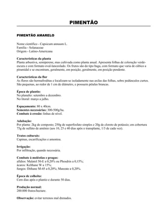 PIMENTÃO

PIMENTÃO AMARELO

Nome científico - Capsicum annuum L.
Família - Solanaceae
Origem - Latino-Americana

Características da planta
Planta arbustiva, semiperene, mas cultivada como planta anual. Apresenta folhas de coloração verde-
escura e com formato oval-lanceolado. Os frutos são do tipo baga, com formato que varia de cúbico a
piramidal e se encontram, geralmente, em posição, geralmente, em posição pendente.

Características da flor
As flores são hermafroditas e localizam-se isoladamente nas axilas das folhas, sobre pedúnculos curtos.
São pequenas, ao redor de 1 cm de diâmetro, e possuem pétalas brancas.

Época de plantio:
No planalto: setembro a dezembro.
No litoral: março a julho.

Espaçamento: 80 x 40cm.
Sementes necessárias: 300-500g/ha.
Combate à erosão: linhas de nível.

Adubação:
Por planta: 2kg de composto; 250g de superfosfato simples e 20g de cloreto de potássio; em cobertura
75g de sulfato de amônio (aos 10, 25 e 40 dias após o transplante, 1/3 de cada vez).

Tratos culturais:
Capinas, escarificações e amontoa.

Irrigação:
Por infiltração, quando necessária.

Combate à moléstias e pragas:
afídios: Malatol 50-E a 0,20% ou Phosdrin a 0,15%;
ácaros: Kelthane W a 15%;
fungos: Dithane M-45 a 0,20%; Manzate a 0,20%.

Época de colheita:
Cem dias após o plantio e durante 50 dias.

Produção normal:
200.000 frutos/hectare.

Observação: evitar terrenos mal drenados.
 