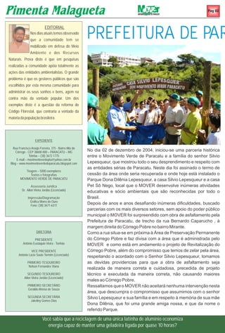 Pag 02




                                                         PREFEITURA DE PAR
                            EDITORIAL
                Nos dias atuais temos observado
                que a comunidade tem se
                mobilizado em defesa do Meio
                Ambiente e dos Recursos
Naturais. Prova disto é que em pesquisas
realizadas a comunidade apóia totalmente as
ações das entidades ambientalistas. O grande
problema é que os gestores públicos que são
escolhidos por esta mesma comunidade para
administrar os seus sonhos e bens, agem na
contra mão da vontade popular. Um dos
exemplos disto é a questão da reforma do
Código Florestal, que contraria a vontade da
maioria da população brasileira.




                    EXPEDIENTE

   Rua Francisco Araújo Ferreira, 375 - Bairro Alto do
     Córrego - CEP 38600 000 – PARACATU – MG             No dia 02 de dezembro de 2004, iniciou-se uma parceria histórica
                Telefax – (38) 3672 1775                 entre o Movimento Verde de Paracatu e a família do senhor Silvio
      E-mail – movimentoverdeptu@yahoo.com.br
 Blog – www.movimentoverdedeparacatu.blogspot.com        Lepesqueur, que mostrou todo o seu desprendimento e respeito com
                                                         as entidades sérias de Paracatu. Neste dia foi assinado o termo de
           Tiragem – 5000 exemplares
               Textos e fotografias                      cessão da área onde seria recuperada e onde hoje está instalado o
        MOVIMENTO VERDE DE PARACATU                      Parque Dona Dilênia Lepesqueur, a casa Silvio Lepesqueur e a casa
                  Assessoria Jurídica                    Pet Sô Nego, local que o MOVER desenvolve inúmeras atividades
          Dr. Ailon Vieira Jordão (Licenciado)           educativas e sócio ambientais que são reconhecidas por todo o
              Impressão/Diagramação                      Brasil.
                Gráfica Morro do Ouro
                Fone: (38) 3671-6311
                                                         Depois de anos e anos desafiando inúmeras dificuldades, buscado
                                                         parcerias com os mais diversos setores, sem apoio do poder público
                                                         municipal o MOVER foi surpreendido com obra de asfaltamento pela
                                                         Prefeitura de Paracatu, de trecho da rua Bernardo Caparucho , à
                                                         margem direita do Córrego Pobre no bairro Mirante.
                     DIRETORIA                           Como a rua situa-se em próxima à Área de Preservação Permanente
                   PRESIDENTE                            do Córrego Pobre e faz divisa com a área que é administrada pelo
          Antônio Eustáquio Vieira - Tonhão              MOVER e como está em andamento o projeto de Revitalização do
                 VICE PRESIDENTE                         Córrego Pobre, além do compromisso que temos de zelar pela área,
       Antônio Lúcio Souto Tormim (Licenciado)
                                                         respeitando o acordado com o Senhor Silvio Lepesqueur, tomamos
              PRIMEIRO TESOUREIRO                        as devidas providencias para que a obra de asfaltamento seja
               Nelson Fernandes Viana
                                                         realizada de maneira correta e cuidadosa, precedida de projeto
              SEGUNDO TESOUREIRO                         técnico e executada da maneira correta, não causando maiores
           Ailon Vieira Jordão (Licenciado)
                                                         males ao Córrego Pobre.
              PRIMEIRO SECRETÁRIO                        Ressaltamos que o MOVER não aceitará nenhuma intervenção nesta
              Geraldo Afonso de Souza
                                                         área, que descumpra o compromisso que assumimos com o senhor
              SEGUNDA SECRETÁRIA                         Silvio Lepesqueur e sua família e em respeito à memória de sua mãe
                Jakeliny Gomes Dias
                                                         Dona Dilênia, que foi uma grande amiga nossa, e que da nome o
                                                         referido Parque.

                          Você sabia que a reciclagem de uma única latinha de alumínio economiza
                             energia capaz de manter uma geladeira ligada por quase 10 horas?
 