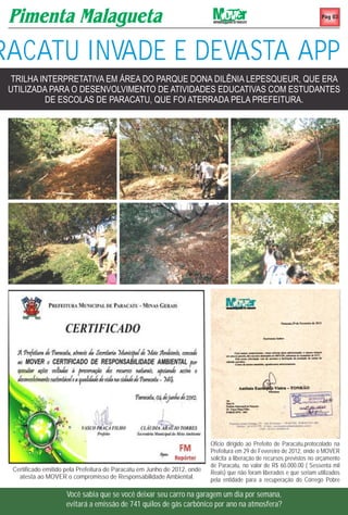 Pag 03




RACATU INVADE E DEVASTA APP
  TRILHA INTERPRETATIVA EM ÁREA DO PARQUE DONA DILÊNIA LEPESQUEUR, QUE ERA
 UTILIZADA PARA O DESENVOLVIMENTO DE ATIVIDADES EDUCATIVAS COM ESTUDANTES
          DE ESCOLAS DE PARACATU, QUE FOI ATERRADA PELA PREFEITURA.




                                                                           Oficio dirigido ao Prefeito de Paracatu,protocolado na
                                                                           Prefeitura em 29 de Fevereiro de 2012, onde o MOVER
                                                                           solicita a liberação de recursos previstos no orçamento
                                                                           de Paracatu, no valor de R$ 60.000.00 ( Sessenta mil
  Certificado emitido pela Prefeitura de Paracatu em Junho de 2012, onde   Reais) que não foram liberados e que seriam utilizados
    atesta ao MOVER o compromisso de Responsabilidade Ambiental.           pela entidade para a recuperação do Córrego Pobre

                     Você sabia que se você deixar seu carro na garagem um dia por semana,
                     evitará a emissão de 741 quilos de gás carbônico por ano na atmosfera?
 