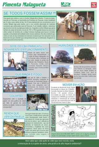 Pag 04




SE TODOS FOSSEM ASSIM !!!!
Para quem não conhece, este é o Senhor Olimpio Alves Martins, 74 anos de idade,
nascido em Paracatu, ex funcionário da Prefeitura de Paracatu, tendo trabalhado
por 35 anos como coletor de lixo. Há 10 anos,diariamente nos encontramos com o
senhor Olimpio logo pela manhã, com o seu carrinho abarrotado de materiais
recicláveis que coleta pelas ruas de Paracatu. É um trabalho solitário e silencioso
que deveria servir de exemplo para todos nós. Segundo o senhor Olimpio que gosta
também de andar de bicicleta, do ano de 1951 a 1953 quando morava na zona rural,
vinha sempre de bicicleta até a antiga Farmácia Santiago para buscar remédios
quando a comunidade da localidade onde morava solicitava. Nos disse também que
coleta as mais de duas toneladas de materiais recicláveis por mês não pelo recurso
financeiro mas por entender que o desperdício tem que ser diminuído. Imaginem se
todos agíssemos desta maneira.


    SEDE DO CBH PARACATU                                                                    HUMILDADE E SIMPATIA
 NOVAMENTE EM FUNCIONAMENTO
                                       Depois de vários meses sem
                                       recurso para funcionamento, o
                                       Comitê da Bacia Hidrográfica do
                                       rio Paracatu volta a funcionar em
                                       sua sede, situada no prédio dos
                                       Sindicato dos Produtores Rurais
                                       de Paracatu, tendo como
                                       secretária Ranielle Oliveira
                                       Gonçalves, que é Técnica em Meio                                            No dia a dia não prestamos atenção.
                                       Ambiente.                                                                   Esta Paineira ou Barriguda, existe
                                                                                                                   sim em nossa cidade próxima ao
                                                                                                                   Cemitério Santa Cruz. Você já
                   QUEIMADA É FOGO                                                                                 percebeu? Qualquer duvida passe
                                                                                                                   por lá e faça uma visita. Confira como
                                      Todo ano de Julho a Outubro, o                                               ela está hoje.
                                      MOVER intensifica campanha de
                                      prevenção às Queimadas Rurais e
                                      Urbanas. Este ano o MOVER já
                                      iniciou esta campanha com a                               MOVER EM AÇÃO
                                      distribuição de lixeiras para           Presidente do Movimento Verde Tonhão
                                      veículos, confeccionadas com            Discursando na tribuna do CONAMA –
                                      garrafas PET.                           Conselho Nacional do Meio Ambiente -
                                                                              Brasília - DF, quando reforçou a
                                                                              necessidade de existir no Brasil uma
         COLAPSO                                                              resolução do CONAMA que normatize a
Deparamos com o acumulo de                                                    construção e manutenção de estradas
papeis em uma gráfica da cidade                                               rurais que são responsáveis por mais de
por falta de gestão da coleta                                                 70% da morte dos corpos D’ água.
seletiva na cidade. Como se resolve
                                                                              ZÉ DENDÁGUA




esta questão?


 RENDA QUE                         Para quem ainda não sabe, a Favela ou
                                   Fava D'anta, cientificamente conhecida
 VEM DA FAVELA                     como Dimorphandra mollis Benth é
                                   uma planta do Cerrado que apresenta
                                   alto teor de rutina e que é utilizada na
                                   produção de medicamentos que são
                                   utilizados no tratamento de varizes,
                                   hemorróidas e fragilidade dos vasos
                                   sanguíneos. Nesta época na nossa
                                   região esta planta gera recursos para
                                   inúmeros pequenos produtores rurais,
                                   que coletam suas vagens e                   Depois desta tal de RIO MAIS VINTE, vamos ver se alguma coisa vai
                                   comercializam.                              mudar. As autoridades sempre falam muito e pouco fazem.


                              Você sabia que cada quilo de vidro que você recicla, evita
                      a mineração de 6,6 quilos de areia, uma prática de alto impacto ambiental?
 
