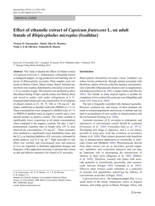 ORIGINAL PAPER
Effect of ethanolic extract of Capsicum frutescens L. on adult
female of Rhipicephalus microplus (Ixodidae)
Viviane O. Vasconcelos & Maria Alice D. Martins &
Neide J. F. de Oliveira & Eduardo R. Duarte
Received: 23 November 2013 /Accepted: 10 January 2014 /Published online: 5 February 2014
# Springer-Verlag Berlin Heidelberg 2014
Abstract This study evaluated the effects of ethanol extract
of Capsicum frutescens L. (Solanaceae), colloquially known
as malagueta pepper, on egg production and hatching rate of
larvae of Rhipicephalus microplus. Plant samples were col-
lected in Montes Claros, Minas Gerais, Brazil. Selected ma-
ture fruits were washed, dehydrated in a forced air oven at 40±
5 °C to constant weight. The material was incubated in abso-
lute ethanol during 10 days, and the extract was filtered, dried,
and stored in amber vials under refrigeration at 4 °C.
Engorged adult female ticks were immersed in 10 ml solutions
of ethanol extracts at 25, 50, 75, 100, or 150 mg ml−1
dry
matter, solubilized in dimethyl sulfoxide (DMSO) at 1 % v/v.
These concentrations were compared to distilled water or 1 %
v/v DMSO in distilled water as negative controls and a com-
mercial product as positive control. The extract resulted in
significantly lower oviposition at all tested concentrations
when compared to the negative controls. On days 2 and 3
posttreatment, mortality rates of female ticks ≥55 % were
observed for concentrations ≥75 mg ml−1
. These concentra-
tions resulted in a significantly lower hatchability mean, and
the LC90 on hatching inhibition of R. microplus, estimated by
probit analysis, was 91.8 mg ml−1
. High acaricidal in vitro
effect was verified, and toxicological tests and analyses
in vivo are important to determine appropriate dosages and
frequency of the application necessary to promote this extract
as safe and effective alternative for control of R. microplus.
Introduction
Rhipicephalus (Boophilus) microplus (Acari: Ixodidae) can
reduce bovine productivity through anemia associated with
blood loss, release of toxins at the bite location, and transmis-
sion of possibly lethal parasitic diseases such as anaplasmosis
and babesiosis (Grisi et al. 2002; Campos Júnior and Oliveira
2005). The climate in many tropical regions is suitable for
completion of two or three life cycles per year (Magalhães and
Lima 1992; Grisi et al. 2002).
The tick is frequently controlled with chemical acaricides.
However, continual use, and misuse, of these products can
result in resistant populations and toxicity to animals and can
lead to accumulation of toxic residue in animal products and
the environment (Furlong et al. 2004).
Acaricide resistance of R. microplus is widespread, and
alternatives to conventional control should be evaluated
(Clemente et al. 2008; Fernandez-Sala et al. 2012).
Developing new drugs is expensive, and it is not always
possible to keep pace with the evolution of resistance
(Santos et al. 2009). Plant extracts promoted wide beneficial
uses in pharmaceutical applications as insecticides or acari-
cides (Amer and Mehlhorn 2006). Phytochemicals derived
from plant sources can act as larvicides, growth regula-
tors, repellents, and oviposition attractive and can play
an important role in interrupting the transmission of
diseases to their hosts (Bagavan et al. 2008; Mathew
et al. 2009). Therefore, research into plants with acari-
cide potential is scientifically, practically, and commer-
cially relevant (Chagas 2004; Fernandes et al. 2005).
Effective plant extracts could contribute to a reduction
in resistant tick populations, preserving the efficacy of
conventional acaricides (Chagas 2004).
Capsicum frutescens L., the malagueta pepper (Fig. 1), is a
small shrub of the family Solanaceae, native to tropical
America, and widely grown in Brazil, Portugal, Africa, and
V. O. Vasconcelos :M. A. D. Martins :N. J. F. de Oliveira :
E. R. Duarte (*)
Instituto de Ciências Agrárias, Universidade Federal de Minas
Gerais, Av Universitária 1000, Bairro Universitário, Montes Claros,
MG 39400-006, Brazil
e-mail: duartevet@hotmail.com
Parasitol Res (2014) 113:1389–1394
DOI 10.1007/s00436-014-3779-y
 