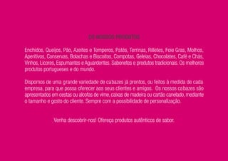 OS NOSSOS PRODUTOS

Enchidos, Queijos, Pão, Azeites e Temperos, Patés, Terrinas, Rilletes, Foie Gras, Molhos,
Aperitivos, Conservas, Bolachas e Biscoitos, Compotas, Geleias, Chocolates, Café e Chás,
Vinhos, Licores, Espumantes e Aguardentes. Sabonetes e produtos tradicionais. Os melhores
produtos portugueses e do mundo.

Dispomos de uma grande variedade de cabazes já prontos, ou feitos à medida de cada
empresa, para que possa oferecer aos seus clientes e amigos. Os nossos cabazes são
apresentados em cestas ou alcofas de vime, caixas de madeira ou cartão canelado, mediante
o tamanho e gosto do cliente. Sempre com a possibilidade de personalização.


              Venha descobrir-nos! Ofereça produtos autênticos de sabor.
 