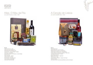 Kilas, O Mau da Fita 
de José Fonseca e Costa, 1980 
Ref: 012 
Crasto Tinto DOC 2012 – Douro 
Vinagre com Ervas da Arrábida 250 ml 
Paio de Bolota Porco Preto Fatiado (100G) 
Chouriço de caça – Javali com Pimenta – DoMonte 
Paté de Caça – Lebre DoMonte 
Paté de Azeitonas Verdes Com Tomate Seco – Quinta do Negrão 
Paté de Truta Luças 
Perdiz de Escabeche – DoMonte 
Pickles de Pepino em Conserva 
Doce de Tomate – Alma da Nossa Gente 
Caixa de Trufas de Chocolate Negro 
Caixa Cartão Pimenta Rosa Veados 
A Canção de Lisboa 
de José Cottinelli Telmo, 1933 
Ref: 013 
Ginja de Óbidos 500 ml 
Pasta de Azeitona Preta – Monte de Portugal 
Mostarda de Mel e Champanhe – Quinta do Negrão 
Confit de Cebola com Vinho do Porto – Quinta do Negrão 
Amêndoa coberta de chocolate de leite e gengibre – Mestre Cacau 
Lata Casinhas Sweet Portugal (4 Compotas) 
Lata de Tisanas Lúcia Lima 
Bolinhos de Mel Tradicionais – Salgueirinhos 
Elétrico de Lisboa – Drops 
Lata de Sardinhas de Chocolate – Coleccção Love Portugal 
Andorinha de Faiança 
Caixa Cartão às Riscas Pimenta Rosa (possibilidade de escolha de embalagem) 
 