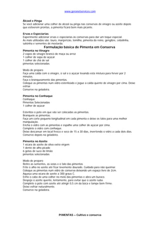 www.geronetservices.com


Álcool e Pinga
Se você adicionar uma colher de álcool ou pinga nas conservas de vinagre ou azeite depois
que estiverem prontas, a pimenta ficará bem mais picante.

Ervas e Especiarias
Experimente adicionar ervas e especiarias às conservas para dar um toque especial.
As mais utilizadas são: louro, manjericão, tomilho, pimenta do reino, gengibre, cebolinha,
salsinha e sementes de mostarda.
                  Formulação básica de Pimenta em Conserva
Pimenta no Vinagre
2 copos de vinagre branco de maça ou arroz
1 colher de sopa de açúcar
1 colher de chá de sal
pimentas selecionadas

Modo de preparo
Faça uma calda com o vinagre, o sal e o açúcar levando esta mistura para ferver por 2
minutos.
Faça o branqueamento das pimentas.
Coloque as pimentas num vidro esterilizado e jogue a calda quente de vinagre por cima. Deixe
esfriar.
Conserve na geladeira.

Pimenta no Conhaque
Conhaque
Pimentas Selecionadas
1 colher de açúcar

Esterilize o pote em que vão ser colocadas as pimentas.
Branqueie as pimentas.
Faça um corte pequeno longitudinal em cada pimenta e deixe os talos para uma melhor
manipulação.
Encha o vidro com as pimentas e espalhe uma colher de açúcar por cima.
Complete o vidro com conhaque.
Deixe descansar em local fresco e seco de 15 a 30 dias, invertendo o vidro a cada dois dias.
Conserve depois na geladeira.

Pimenta no Azeite
1 xícara de azeite de oliva extra virgem
1 dente de alho picado
6 gotas de suco de limão
pimentas selecionadas

Modo de preparo
Retire as sementes, as veias e o talo das pimentas
Frite o alho no azeite até ficar levemente dourado. Cuidado para não queimar.
Coloque as pimentas num vidro de conserva deixando um espaço livre de 2cm.
Aqueça uma xícara de azeite a 300 graus C.
Enfie o cabo de uma colher no meio das pimentas e abra um buraco.
Despeje o azeite quente, lentamente, para evitar que o azeite suba.
Complete o pote com azeite até atingir 0,5 cm da boca e tampe bem firme.
Deixe esfriar naturalmente.
Conserve na geladeira.




                              PIMENTAS – Cultivo e conserva
 