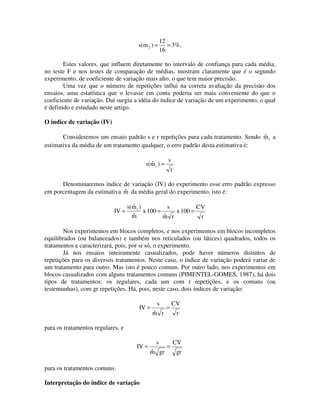 s(m 2 ) =

12
= 3%,
16

Estes valores, que influem diretamente no intervalo de confiança para cada média,
no teste F e nos testes de comparação de médias, mostram claramente que é o segundo
experimento, de coeficiente de variação mais alto, o que tem maior precisão.
Uma vez que o número de repetições influi na correta avaliação da precisão dos
ensaios, uma estatística que o levasse em conta poderia ser mais conveniente do que o
coeficiente de variação. Daí surgiu a idéia do índice de variação de um experimento, o qual
é definido e estudado neste artigo.

O índice de variação (IV)

ˆ
Consideremos um ensaio padrão s e r repetições para cada tratamento. Sendo m i a
estimativa da média de um tratamento qualquer, o erro padrão desta estimativa é:
ˆ
s(m i ) =

s
r

Denominaremos índice de variação (IV) do experimento esse erro padrão expresso
ˆ
em porcentagem da estimativa m da média geral do experimento, isto é:

IV =

ˆ
s(m i )
s
CV
x 100 =
x 100 =
ˆ
m
ˆ
m r
r

Nos experimentos em blocos completos, e nos experimentos em blocos incompletos
equilibrados (ou balanceados) e também nos reticulados (ou látices) quadrados, todos os
tratamentos e caracterizará, pois, por si só, o experimento.
Já nos ensaios inteiramente casualizados, pode haver números distintos de
repetições para os diversos tratamentos. Neste caso, o índice de variação poderá variar de
um tratamento para outro. Mas isto é pouco comum. Por outro lado, nos experimentos em
blocos casualizados com alguns tratamentos comuns (PIMENTEL-GOMES, 1987), há dois
tipos de tratamentos: os regulares, cada um com r repetições, e os comuns (ou
testemunhas), com gr repetições. Há, pois, neste caso, dois índices de variação:
IV =

s
ˆ
m r

=

CV
r

para os tratamentos regulares, e
IV =
para os tratamentos comuns.

Interpretação do índice de variação

s
ˆ
m gr

=

CV
gr

 