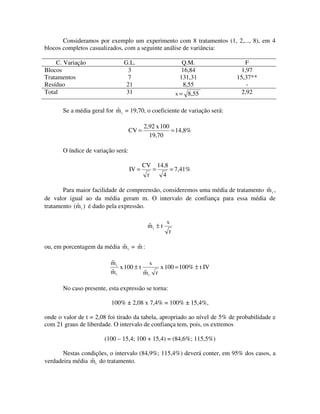 Consideramos por exemplo um experimento com 8 tratamentos (1, 2,..., 8), em 4
blocos completos casualizados, com a seguinte análise de variância:
C. Variação
Blocos
Tratamentos
Resíduo
Total

G.L.
3
7
21
31

Q.M.
16,84
131,31
8,55
s = 8,55

F
1,97
15,37**
2,92

ˆ
Se a média geral for m i = 19,70, o coeficiente de variação será:
CV =

2,92 x 100
= 14,8%
19,70

O índice de variação será:
IV =

CV
r

=

14,8

= 7,41%

4

ˆ
Para maior facilidade de compreensão, consideremos uma média de tratamento m i ,
de valor igual ao da média geram m. O intervalo de confiança para essa média de
ˆ
tratamento (m i ) é dado pela expressão.
ˆ
mi ± t

s
r

ˆ
ˆ
ou, em porcentagem da média m i = m :
ˆ
mi
s
x 100 ± t
x 100 = 100% ± t IV
ˆ
mi
ˆ
mi r
No caso presente, esta expressão se torna:
100% ± 2,08 x 7,4% = 100% ± 15,4%,
onde o valor de t = 2,08 foi tirado da tabela, apropriado ao nível de 5% de probabilidade e
com 21 graus de liberdade. O intervalo de confiança tem, pois, os extremos
(100 – 15,4; 100 + 15,4) = (84,6%; 115,5%)
Nestas condições, o intervalo (84,9%; 115,4%) deverá conter, em 95% dos casos, a
ˆ
verdadeira média m i do tratamento.

 
