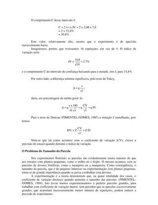 O comprimento C desse intervalo é:
C = 2 x t x IV = 2 x 2,08 x 7,4
= 2 x 15,4%
= 30,8%
Este valor, relativamente alto, mostra que o experimento é de rpecisão
razoavelmente baixa.
Imaginemos, porém, que tivéssemos 16 repetições, em vez de 4. O índice de
variação seria:
IV =

14,8
16

= 3,7%

e o comprimento C do intervalo de confiança baixando para a metade, isto é, para 15,4%.
Por outro lado, a diferença mínima significava, pelo teste de Tukey,
s

∆=q

r

,

ˆ
daria, em porcentagem da média geral m :
∆=q

temos:

s x 100
CV
=q
= q IV
ˆ
m r
r

Para o teste de Duncan (PIMENTEL-GOMES, 1987) a situação é semelhante, pois

D% = Z

CV
r

= Z IV

Nota-se que tal como acontece com o coeficiente de variação (CV), cresce a
precisão do ensaio quando diminui o índice de variação.

O Problema do Tamanho da Parcela
Nos experimentos florestais as parcelas são evidentemente muito maiores do que
nos ensaios com plantas pequenas, como o milho ou o feijão. O mesmo acontece com as
parcelas de árvores frutíferas, como a laranjeira ou a mangueira. Como conseqüência, o
tamanho da parcela, que é de pequeno interesse na experimentação com plantas pequenas,
torna-se de grande importância quando se passa a trabalhar com árvores.
A experimentação e a teoria demonstram que, na quase totalidade dos casos, o
coeficiente de variação decresce quando aumenta o tamanho das parcelas. (PIMENTELGOMES, 1984). Isto levou muitos experimentadores a preferir parcelas grandes, para
trabalhar com coeficiente de variação menor, sem perceber que as parcelas excessivamente
grandes, que acarretam necessariamente menor número de repetições, podem reduzir a
precisão do experimento.

 