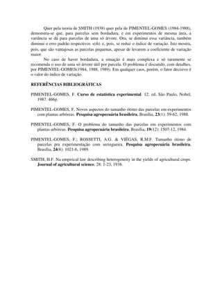 Quer pela teoria de SMITH (1938) quer pela de PIMENTEL-GOMES (1984-1988),
demonstra-se que, para parcelas sem bordadura, e em experimentos de mesma área, a
variância se dá para parcelas de uma só árvore. Ora, se diminui essa variância, também
ˆ
diminui o erro padrão respectivos s(m) e, pois, se reduz o índice de variação. Isto mostra,
pois, que são vantajosas as parcelas pequenas, apesar de levarem a coeficiente de variação
maior.
No caso de haver bordadura, a situação é mais complexa e só raramente se
recomenda o uso de uma só árvore útil por parcela. O problema é discutido, com detalhes,
por PIMENTEL-GOMES(1984, 1988, 1989). Em qualquer caos, porém, o fator decisivo é
o valor do índice de variação.

REFERÊNCIAS BIBLIOGRÁFICAS
PIMENTEL-GOMES, F. Curso de estatística experimental. 12. ed. São Paulo, Nobel,
1987. 466p.
PIMENTEL-GOMES, F. Novos aspectos do tamanho ótimo das parcelas em experimentos
com plantas arbóreas. Pesquisa agropecuária brasileira, Brasília, 23(1): 59-62, 1988.
PIMENTEL-GOMES, F. O problema do tamanho das parcelas em experimentos com
plantas arbóreas. Pesquisa agropecuária brasileira, Brasília, 19(12): 1507-12, 1984.
PIMENTEL-GOMES, F.; ROSSETTI, A.G. & VIÉGAS, R.M.F. Tamanho ótimo de
parcelas pra experimentação com seringueira. Pesquisa agropecuária brasileira,
Brasília, 24(8): 1021-6, 1989.
SMITH, H.F. Na empirical law describing heterogeneity in the yields of agricultural crops.
Journal of agricultural science, 28: 1-23, 1938.

 