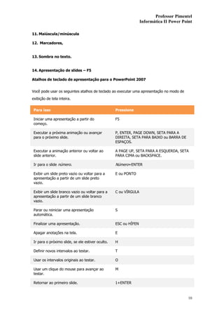 Professor Pimentel
                                                                  Informática II Power Point

11. Maiúscula/minúscula

12. Marcadores,


13. Sombra no texto.


14. Apresentação de slides – F5

Atalhos de teclado de apresentação para o PowerPoint 2007


Você pode usar os seguintes atalhos de teclado ao executar uma apresentação no modo de
exibição de tela inteira.


 Para isso                                         Pressione

 Iniciar uma apresentação a partir do              F5
 começo.

 Executar a próxima animação ou avançar            P, ENTER, PAGE DOWN, SETA PARA A
 para o próximo slide.                             DIREITA, SETA PARA BAIXO ou BARRA DE
                                                   ESPAÇOS.

 Executar a animação anterior ou voltar ao         A PAGE UP, SETA PARA A ESQUERDA, SETA
 slide anterior.                                   PARA CIMA ou BACKSPACE.

 Ir para o slide número.                           Número+ENTER

 Exibir um slide preto vazio ou voltar para a      E ou PONTO
 apresentação a partir de um slide preto
 vazio.

 Exibir um slide branco vazio ou voltar para a     C ou VÍRGULA
 apresentação a partir de um slide branco
 vazio.

 Parar ou reiniciar uma apresentação               S
 automática.

 Finalizar uma apresentação.                       ESC ou HÍFEN

 Apagar anotações na tela.                         E

 Ir para o próximo slide, se ele estiver oculto.   H

 Definir novos intervalos ao testar.               T

 Usar os intervalos originais ao testar.           O

 Usar um clique do mouse para avançar ao           M
 testar.

 Retornar ao primeiro slide.                       1+ENTER



                                                                                          10
 