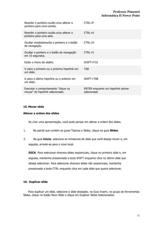 Professor Pimentel
                                                                Informática II Power Point

Reexibir o ponteiro oculto e/ou alterar o         CTRL+P
ponteiro para uma caneta.

Reexibir o ponteiro oculto e/ou alterar o         CTRL+A
ponteiro para uma seta.

Ocultar imediatamente o ponteiro e o botão        CTRL+O
de navegação.

Ocultar o ponteiro e o botão de navegação         CTRL+S
em 15 segundos.

Exibir o menu de atalho.                          SHIFT+F10

Ir para o primeiro ou o próximo hiperlink em      TAB
um slide.

Ir para o último hiperlink ou o anterior em       SHIFT+TAB
um slide.

Executar o comportamento "clique no               ENTER enquanto um hiperlink estiver
mouse" do hiperlink selecionado.                  selecionado




15. Mover slide

Alterar a ordem dos slides


     Ao criar uma apresentação, você pode pensar em alterar a ordem dos slides.


1.      No painel que contém as guias Tópicos e Slides, clique na guia Slides.


2.      Na guia Início, selecione as miniaturas de slide que você deseja mover e, em
     seguida, arraste-as para o novo local.


     DICA Para selecionar diversos slides seqüenciais, clique no primeiro slide e, em

     seguida, mantenha pressionada a tecla SHIFT enquanto clica no último slide que
     deseja selecionar. Para selecionar diversos slides não seqüenciais, mantenha
     pressionada a tecla CTRL enquanto clica em cada slide que queira selecionar.



16. Duplicar slide


    Para duplicar um slide, selecione o slide desejado, na Guia Inserir, no grupo de ferramentas
Slides, clique no botão Novo Slide e clique em Duplicar Slides Selecionados:




                                                                                              11
 