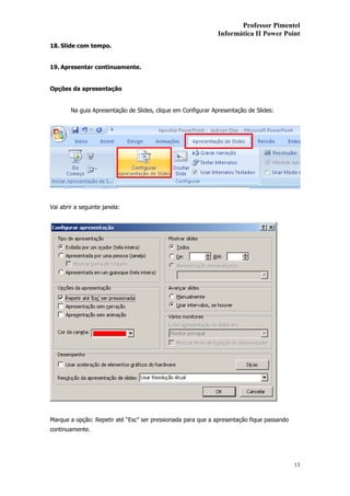 Professor Pimentel
                                                               Informática II Power Point
18. Slide com tempo.


19. Apresentar continuamente.


Opções da apresentação


        Na guia Apresentação de Slides, clique em Configurar Apresentação de Slides:




Vai abrir a seguinte janela:




Marque a opção: Repetir até “Esc” ser pressionada para que a apresentação fique passando
continuamente.




                                                                                           13
 