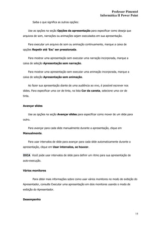 Professor Pimentel
                                                                Informática II Power Point

         Saiba o que significa as outras opções:


    Use as opções na seção Opções da apresentação para especificar como deseja que
arquivos de som, narrações ou animações sejam executados em sua apresentação.


    Para executar um arquivo de som ou animação continuamente, marque a caixa de
opções Repetir até 'Esc' ser pressionada.


    Para mostrar uma apresentação sem executar uma narração incorporada, marque a
caixa de seleção Apresentação sem narração.


    Para mostrar uma apresentação sem executar uma animação incorporada, marque a
caixa de seleção Apresentação sem animação.


    Ao fazer sua apresentação diante de uma audiência ao vivo, é possível escrever nos
slides. Para especificar uma cor de tinta, na lista Cor da caneta, selecione uma cor de
tinta.


Avançar slides


    Use as opções na seção Avançar slides para especificar como mover de um slide para
outro.


    Para avançar para cada slide manualmente durante a apresentação, clique em
Manualmente.


    Para usar intervalos de slide para avançar para cada slide automaticamente durante a
apresentação, clique em Usar intervalos, se houver.


DICA Você pode usar intervalos de slide para definir um ritmo para sua apresentação de

auto-execução.


Vários monitores


         Para obter mais informações sobre como usar vários monitores no modo de exibição do
Apresentador, consulte Executar uma apresentação em dois monitores usando o modo de
exibição do Apresentador.


Desempenho




                                                                                           14
 