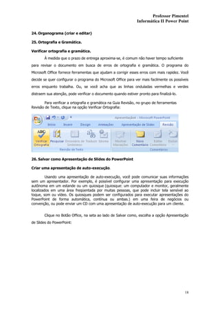 Professor Pimentel
                                                                Informática II Power Point

24. Organograma (criar e editar)

25. Ortografia e Gramática.

Verificar ortografia e gramática.
       À medida que o prazo de entrega aproxima-se, é comum não haver tempo suficiente
para revisar o documento em busca de erros de ortografia e gramática. O programa do
Microsoft Office fornece ferramentas que ajudam a corrigir esses erros com mais rapidez. Você
decide se quer configurar o programa do Microsoft Office para ver mais facilmente os possíveis
erros enquanto trabalha. Ou, se você acha que as linhas onduladas vermelhas e verdes
distraem sua atenção, pode verificar o documento quando estiver pronto para finalizá-lo.

        Para verificar a ortografia e gramática na Guia Revisão, no grupo de ferramentas
Revisão de Texto, clique na opção Verificar Ortografia:




26. Salvar como Apresentação de Slides do PowerPoint

Criar uma apresentação de auto-execução.

         Usando uma apresentação de auto-execução, você pode comunicar suas informações
sem um apresentador. Por exemplo, é possível configurar uma apresentação para execução
autônoma em um estande ou um quiosque (quiosque: um computador e monitor, geralmente
localizados em uma área freqüentada por muitas pessoas, que pode incluir tela sensível ao
toque, som ou vídeo. Os quiosques podem ser configurados para executar apresentações do
PowerPoint de forma automática, contínua ou ambas.) em uma feira de negócios ou
convenção, ou pode enviar um CD com uma apresentação de auto-execução para um cliente.


       Clique no Botão Office, na seta ao lado de Salvar como, escolha a opção Apresentação
de Slides do PowerPoint:




                                                                                           18
 