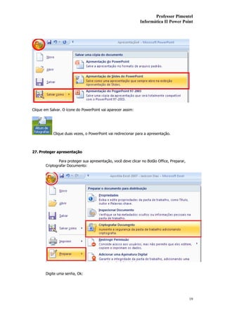 Professor Pimentel
                                                               Informática II Power Point




Clique em Salvar. O ícone do PowerPoint vai aparecer assim:




            Clique duas vezes, o PowerPoint vai redirecionar para a apresentação.



27. Proteger apresentação

               Para proteger sua apresentação, você deve clicar no Botão Office, Preparar,
       Criptografar Documento:




       Digite uma senha, Ok:




                                                                                             19
 
