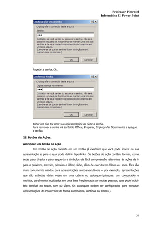 Professor Pimentel
                                                               Informática II Power Point




       Repetir a senha, Ok.




       Toda vez que for abrir sua apresentação vai pedir a senha.
       Para remover a senha vá ao Botão Office, Preparar, Criptografar Documento e apague
       a senha.

28. Botões de Ações.

Adicionar um botão de ação
        Um botão de ação consiste em um botão já existente que você pode inserir na sua
apresentação e para o qual pode definir hiperlinks. Os botões de ação contêm formas, como
setas para direita e para esquerda e símbolos de fácil compreensão referentes às ações de ir
para o próximo, anterior, primeiro e último slide, além de executarem filmes ou sons. Eles são
mais comumente usados para apresentações auto-executáveis — por exemplo, apresentações
que são exibidas várias vezes em uma cabine ou quiosque (quiosque: um computador e
monitor, geralmente localizados em uma área freqüentada por muitas pessoas, que pode incluir
tela sensível ao toque, som ou vídeo. Os quiosques podem ser configurados para executar
apresentações do PowerPoint de forma automática, contínua ou ambas.).




                                                                                           20
 