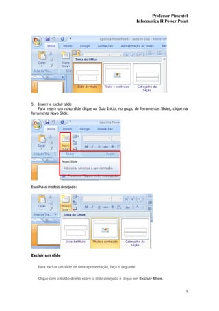 Professor Pimentel
                                                                  Informática II Power Point




5. Inserir e excluir slide
    Para inserir um novo slide clique na Guia Inicio, no grupo de ferramentas Slides, clique na
ferramenta Novo Slide:




Escolha o modelo desejado:




Excluir um slide


    Para excluir um slide de uma apresentação, faça o seguinte:


    Clique com o botão direito sobre o slide desejado e clique em Excluir Slide.


                                                                                             3
 