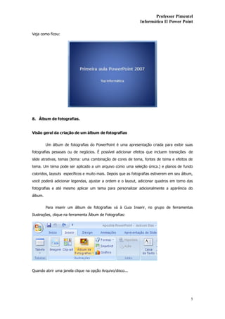 Professor Pimentel
                                                               Informática II Power Point

Veja como ficou:




8. Álbum de fotografias.


Visão geral da criação de um álbum de fotografias


         Um álbum de fotografias do PowerPoint é uma apresentação criada para exibir suas
fotografias pessoais ou de negócios. É possível adicionar efeitos que incluem transições de
slide atrativas, temas (tema: uma combinação de cores de tema, fontes de tema e efeitos de
tema. Um tema pode ser aplicado a um arquivo como uma seleção única.) e planos de fundo
coloridos, layouts específicos e muito mais. Depois que as fotografias estiverem em seu álbum,
você poderá adicionar legendas, ajustar a ordem e o layout, adicionar quadros em torno das
fotografias e até mesmo aplicar um tema para personalizar adicionalmente a aparência do
álbum.


         Para inserir um álbum de fotografias vá à Guia Inserir, no grupo de ferramentas
Ilustrações, clique na ferramenta Álbum de Fotografias:




Quando abrir uma janela clique na opção Arquivo/disco...




                                                                                             5
 