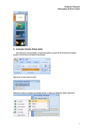 Professor Pimentel
                                                               Informática II Power Point




9. Animação: Entrada, Ênfase, Saída.

    Para adicionar uma animação, na Guia Animações no grupo de ferramentas Animações
escolha a ferramenta Animação Personalizada:




Aparecerá do lado direito da tela:




Selecione o texto ou imagem que deseja animar, e clique em Adicionar efeito, aparecerá:




                                                                                          7
 