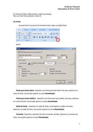 Professor Pimentel
                                                               Informática II Power Point

Em Entrada, Ênfase, Saída escolha o efeito que desejar.
Para ver como ficou pressione a tecla F5.


10. Fonte

        Na guia Inicio no grupo de ferramentas Fonte, clique na opção Fonte:




    Abrirá:




    Fonte para texto latino Especifica uma fonte para texto latino. Na caixa, selecione um
nome de fonte. Sua escolha aparece na caixa Visualização.


    Fonte para texto asiático Especifica uma fonte para texto asiático. Na caixa, selecione
um nome de fonte. Sua escolha aparece na caixa Visualização.


    Estilo de fonte Especifica um estilo de fonte, como Negrito ou Itálico. Na caixa,
selecione um estilo de fonte. Sua escolha aparece na caixa Visualização.


    Tamanho Especifica o tamanho da fonte em pontos. Na lista, selecione um tamanho de
fonte. Sua escolha aparece na caixa Visualização.



                                                                                              8
 
