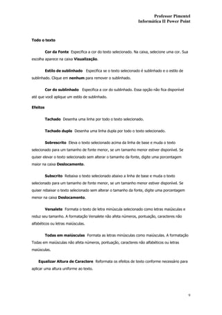 Professor Pimentel
                                                                Informática II Power Point



Todo o texto


          Cor da Fonte Especifica a cor do texto selecionado. Na caixa, selecione uma cor. Sua
escolha aparece na caixa Visualização.


          Estilo de sublinhado Especifica se o texto selecionado é sublinhado e o estilo de
sublinhado. Clique em nenhum para remover o sublinhado.


          Cor do sublinhado Especifica a cor do sublinhado. Essa opção não fica disponível
até que você aplique um estilo de sublinhado.

Efeitos


          Tachado Desenha uma linha por todo o texto selecionado.


          Tachado duplo Desenha uma linha dupla por todo o texto selecionado.


          Sobrescrito Eleva o texto selecionado acima da linha de base e muda o texto
selecionado para um tamanho de fonte menor, se um tamanho menor estiver disponível. Se
quiser elevar o texto selecionado sem alterar o tamanho da fonte, digite uma porcentagem
maior na caixa Deslocamento.


          Subscrito Rebaixa o texto selecionado abaixo a linha de base e muda o texto
selecionado para um tamanho de fonte menor, se um tamanho menor estiver disponível. Se
quiser rebaixar o texto selecionado sem alterar o tamanho da fonte, digite uma porcentagem
menor na caixa Deslocamento.


          Versalete Formata o texto de letra minúscula selecionado como letras maiúsculas e
reduz seu tamanho. A formatação Versalete não afeta números, pontuação, caracteres não
alfabéticos ou letras maiúsculas.


          Todas em maiúsculas Formata as letras minúsculas como maiúsculas. A formatação
Todas em maiúsculas não afeta números, pontuação, caracteres não alfabéticos ou letras
maiúsculas.


    Equalizar Altura de Caractere Reformata os efeitos de texto conforme necessário para
aplicar uma altura uniforme ao texto.




                                                                                                 9
 