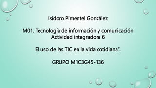 Isidoro Pimentel González
M01. Tecnología de información y comunicación
Actividad integradora 6
El uso de las TIC en la vida cotidiana”.
GRUPO M1C3G45-136
 