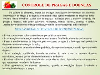 CONTROLE DE PRAGAS E DOENÇAS
Na cultura do pimentão, apesar dos avanços tecnológicos incorporados aos sistemas
de produção, as pragas e as doenças continuam sendo sérios problemas na produção e pós-
colheita dessa hortaliça. Várias são as medidas utilizadas para o manejo integrado de
pragas e doenças, tais como cultivares resistentes, manejo cultural, químico e outros.
Assim, haverá menor uso de agrotóxicos, evitando-se o seu emprego indiscriminado.
MEDIDAS GERAIS NO CONTROLE DE DOENÇAS E PRAGAS:
• Evitar o plantio em solos contaminados por cultivos anteriores;
• Fazer rotação de culturas, evitando plantio da mesma família do pimentão (solanaceae);
• Fazer o monitoramento da irrigação, pois o excesso de água é o fator que mais propicia o
desenvolvimento de doenças do solo;
• Adquirir sementes ou mudas de boa qualidade, de empresas idôneas, visando à prevenção de
doenças;
• Fazer adubação equilibrada, baseada na análise do solo. Além de prevenir doenças
nutricionais, permite que as plantas resistam mais às doenças;
• Escolher cultivares e cultivares híbridas, adaptadas ao clima, época de plantio e mercado e
que apresentem resistência às doenças;
• Usar agrotóxicos, de maneira preventiva, quando as condições forem favoráveis à
incidências de doenças e pragas.
 