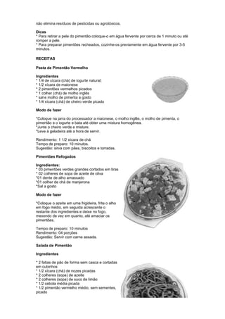 não elimina resíduos de pesticidas ou agrotóxicos.

Dicas
* Para retirar a pele do pimentão coloque-o em água fervente por cerca de 1 minuto ou até
romper a pele.
* Para preparar pimentões recheados, cozinhe-os previamente em água fervente por 3-5
minutos.

RECEITAS

Pasta de Pimentão Vermelho

Ingredientes
* 1/4 de xícara (chá) de iogurte natural;
* 1/2 xícara de maionese
* 2 pimentões vermelhos picados
* 1 colher (chá) de molho inglês
* sal e molho de pimenta a gosto
* 1/4 xícara (chá) de cheiro verde picado

Modo de fazer

*Coloque na jarra do processador a maionese, o molho inglês, o molho de pimenta, o
pimentão e o iogurte e bata até obter uma mistura homogênea.
*Junte o cheiro verde e misture.
*Leve à geladeira até a hora de servir.

Rendimento: 1 1/2 xícara de chá
Tempo de preparo: 10 minutos.
Sugestão: sirva com pães, biscoitos e torradas.

Pimentões Refogados

Ingredientes:
* 03 pimentões verdes grandes cortados em tiras
* 02 colheres de sopa de azeite de oliva
*01 dente de alho amassado
*01 colher de chá de manjerona
*Sal a gosto

Modo de fazer

*Coloque o azeite em uma frigideira, frite o alho
em fogo médio, em seguida acrescente o
restante dos ingredientes e deixe no fogo,
mexendo de vez em quanto, até amaciar os
pimentões.

Tempo de preparo: 10 minutos
Rendimento: 04 porções
Sugestão: Servir com carne assada.

Salada de Pimentão

Ingredientes

* 2 fatias de pão de forma sem casca e cortadas
em cubinhos
* 1/2 xícara (chá) de nozes picadas
* 2 colheres (sopa) de azeite
* 2 colheres (sopa) de suco de limão
* 1/2 cebola média picada
* 1/2 pimentão vermelho médio, sem sementes,
picado
 