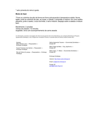 * sal e pimenta do reino à gosto.

Modo de fazer

*Torre os cubinhos de pão de forma em forno pré-aquecido à temperatura média. Numa
tigela, junte os cubinhos de pão, as nozes, a cebola, o pimentão e misture. Em uma vasilha
pequena, junte o azeite, o suco de limão, o sal e misture. Despeje sobre a salada e misture
bem.

Rendimento: 2 porções
Tempo de preparo: 12 minutos
Sugestão: sirva com acompanhamento de carne assada


As informações constantes nesta página são fruto de uma parceria do Correio Braziliense com a Empresa Brasileira de Pesquisa
Agropecuária (Embrapa) e com a Empresa de Assistência Técnica e Extensão Rural do Distrito Federal (Emater-DF).



 Autores:                                                        Selma Aparecida Tavares — Economista Doméstica —
 Milza Moreira Lana — Pesquisadora —                             Emater-DF
 Embrapa Hortaliças
                                                                 Mário Felipe de Melo — Eng. Agrônomo —
 Fausto Francisco dos Santos — Pesquisador —                     Emater-DF
 Embrapa Hortaliças
                                                                 Maria José L. F. Matos — Economista Doméstica —
 Rita de Fátima A.Luengo — Pesquisadora — Embrapa                Emater-DF
 Hortaliças

                                                                 Embrapa Hortaliças

                                                                 Internet: http://www.cnph.embrapa.br

                                                                 Email: sac@cnph.embrapa.br

                                                                 Emater DF
                                                                 geral@emater.df.gov.br
 