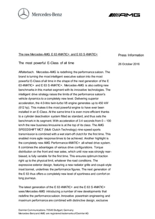 Daimler Communications,70546 Stuttgart, Germany
Mercedes-Benzand AMG are registered trademarks ofDaimler AG
The new Mercedes-AMG E 63 4MATIC+ and E 63 S 4MATIC+
The most powerful E-Class of all time
Affalterbach. Mercedes-AMG is redefining the performance saloon. The
brand is turning the most intelligent executive saloon into the most
powerful E-Class of all time in the shape of the next generation of the E
63 4MATIC+ and E 63 S 4MATIC+. Mercedes-AMG is also setting new
benchmarks in this market segment with its innovative technologies. The
intelligent drive strategy raises the limits of the performance saloon's
vehicle dynamics to a completely new level. Delivering superior
acceleration, the 4.0-litre twin-turbo V8 engine generates up to 450 kW
(612 hp). This makes it the most powerful engine to have ever been
installed in an E-Class. At the same time it is even more efficient thanks
to a cylinder deactivation system fitted as standard, and thus sets the
benchmark in its segment. With acceleration of 3.4 seconds from 0 – 100
km/h the new business limousine is at the top of its class. The AMG
SPEEDSHIFT MCT (Multi Clutch Technology) nine-speed sports
transmission is combined with a wet start-off clutch for the first time. This
enabled more agile response times to be achieved. Another highlight is
the completely new AMG Performance 4MATIC+ all-wheel drive system.
It combines the advantages of various drive configurations. Torque
distribution on the front and rear axles, which until now was strongly rear-
biased, is fully variable for the first time. This ensures optimum traction
right up to the physical limit, whatever the road conditions. The
expressive exterior design, featuring a new radiator grille and coupé-style
inset bonnet, underlines the performance figures. The next generation of
the E 63 thus offers a completely new level of sportiness and comfort on
long journeys.
The latest generation of the E 63 4MATIC+ and the E 63 S 4MATIC+
sees Mercedes-AMG introducing a number of new developments that
redefine the performance saloon. Innovative powertrain engineering and
maximum performance are combined with distinctive design, exclusive
Press Information
26 October 2016
 